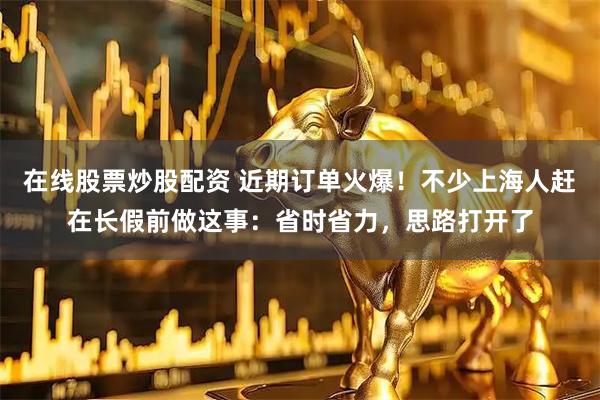 在线股票炒股配资 近期订单火爆!不少上海人赶在长假前做这事:省时省力,思路打开了