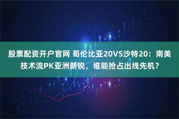 股票配资开户官网 哥伦比亚20VS沙特20:南美技术流PK亚洲新锐,谁能抢占出线先机?