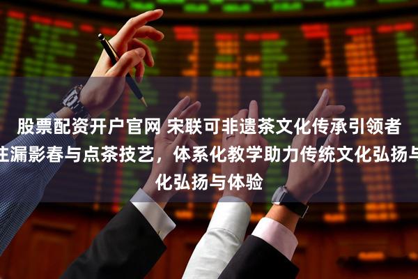 股票配资开户官网 宋联可非遗茶文化传承引领者,专注漏影春与点茶技艺,体系化教学助力传统文化弘扬与体验