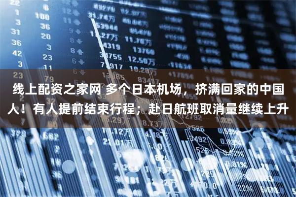 线上配资之家网 多个日本机场，挤满回家的中国人！有人提前结束行程；赴日航班取消量继续上升