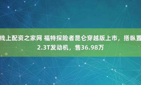 线上配资之家网 福特探险者昆仑穿越版上市，搭纵置2.3T发动机，售36.98万