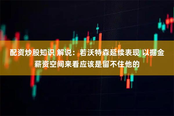 配资炒股知识 解说：若沃特森延续表现 以掘金薪资空间来看应该是留不住他的