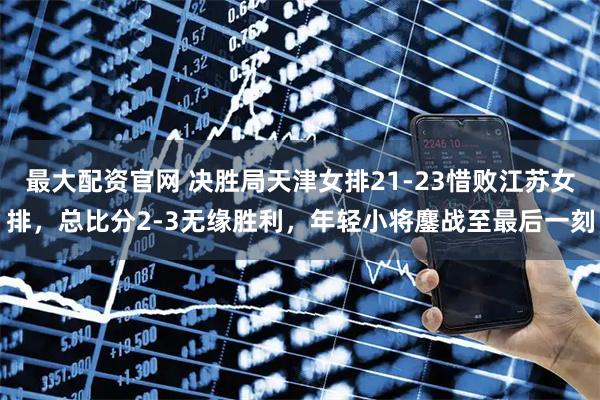 最大配资官网 决胜局天津女排21-23惜败江苏女排，总比分2-3无缘胜利，年轻小将鏖战至最后一刻