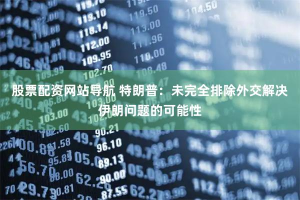 股票配资网站导航 特朗普：未完全排除外交解决伊朗问题的可能性