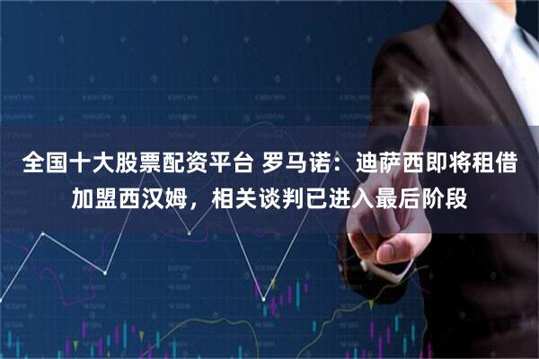 全国十大股票配资平台 罗马诺：迪萨西即将租借加盟西汉姆，相关谈判已进入最后阶段