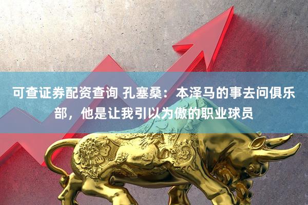 可查证券配资查询 孔塞桑：本泽马的事去问俱乐部，他是让我引以为傲的职业球员