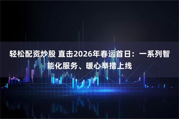 轻松配资炒股 直击2026年春运首日：一系列智能化服务、暖心举措上线