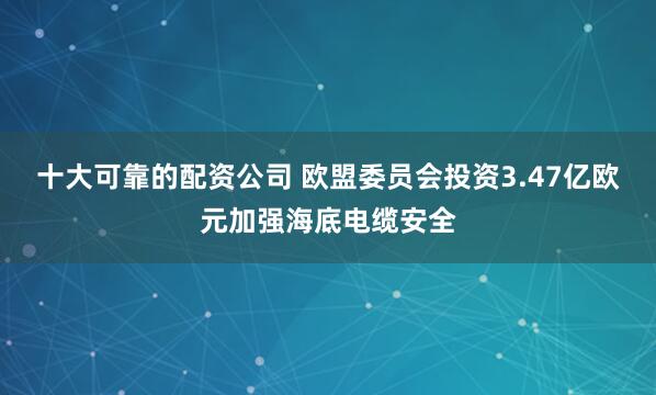 十大可靠的配资公司 欧盟委员会投资3.47亿欧元加强海底电缆安全