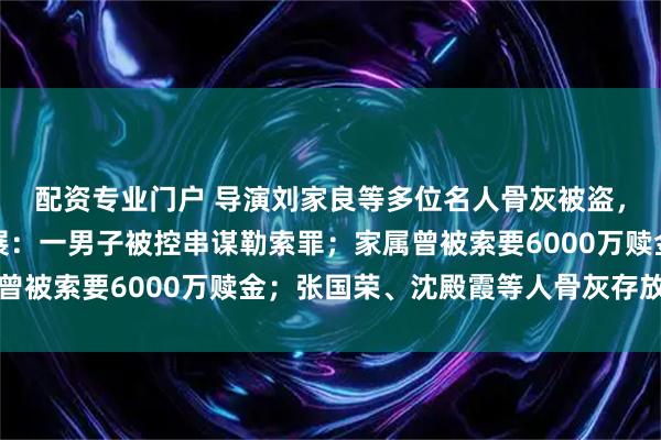配资专业门户 导演刘家良等多位名人骨灰被盗,香港警方披露案件进展:一男子被控串谋勒索罪;家属曾被索要6000万赎金;张国荣、沈殿霞等人骨灰存放于此