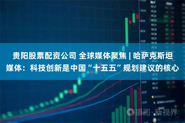 贵阳股票配资公司 全球媒体聚焦 | 哈萨克斯坦媒体:科技创新是中国“十五五”规划建议的核心