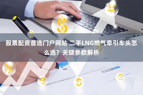 股票配资首选门户网站 二手LNG燃气牵引车头怎么选？关键参数解析