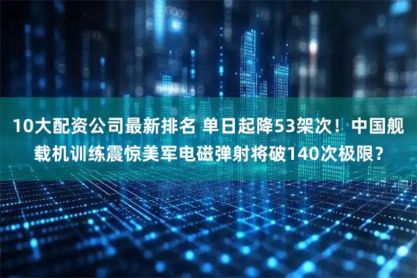 10大配资公司最新排名 单日起降53架次！中国舰载机训练震惊美军电磁弹射将破140次极限？