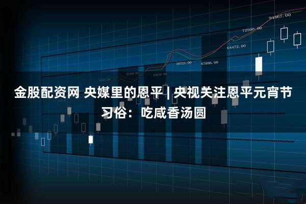 金股配资网 央媒里的恩平 | 央视关注恩平元宵节习俗:吃咸香汤圆