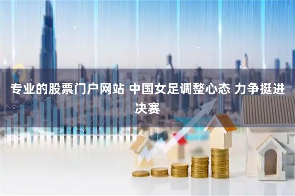 专业的股票门户网站 中国女足调整心态 力争挺进决赛
