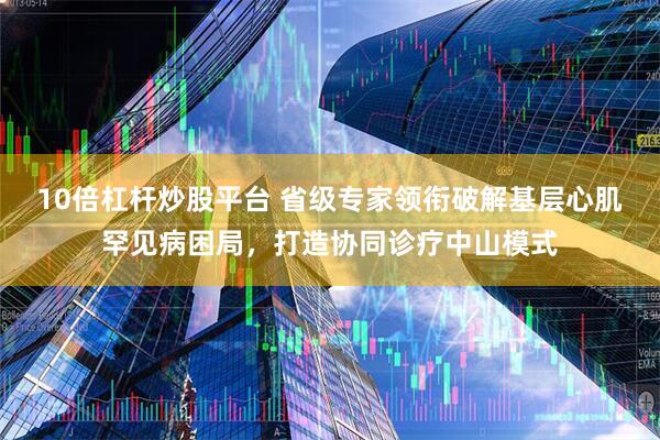 10倍杠杆炒股平台 省级专家领衔破解基层心肌罕见病困局，打造协同诊疗中山模式