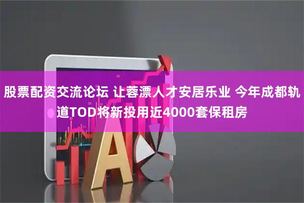 股票配资交流论坛 让蓉漂人才安居乐业 今年成都轨道TOD将新投用近4000套保租房