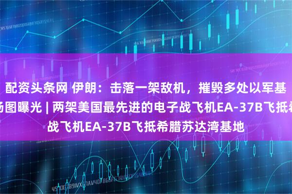 配资头条网 伊朗：击落一架敌机，摧毁多处以军基地和设施，现场图曝光 | 两架美国最先进的电子战飞机EA-37B飞抵希腊苏达湾基地