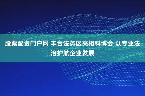 股票配资门户网 丰台法务区亮相科博会 以专业法治护航企业发展