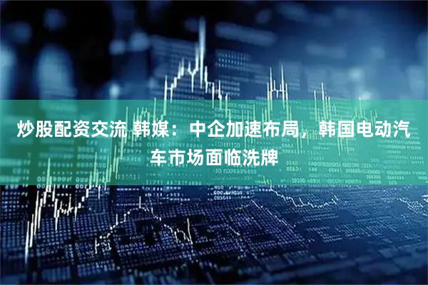 炒股配资交流 韩媒：中企加速布局，韩国电动汽车市场面临洗牌