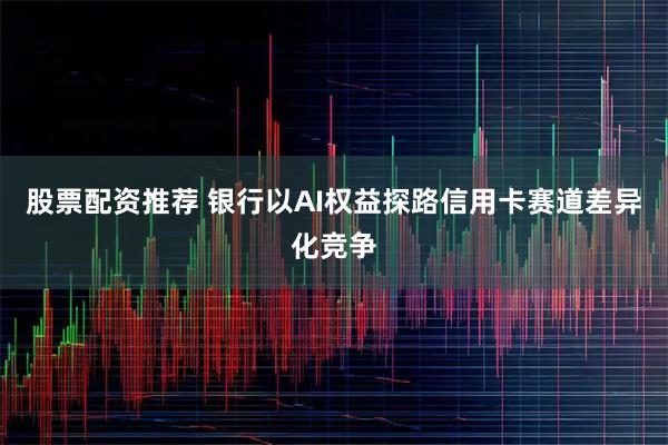 股票配资推荐 银行以AI权益探路信用卡赛道差异化竞争