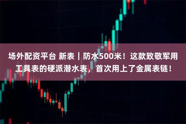 场外配资平台 新表|防水500米!这款致敬军用工具表的硬派潜水表,首次用上了金属表链!