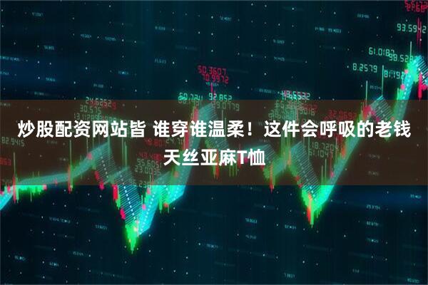 炒股配资网站皆 谁穿谁温柔！这件会呼吸的老钱天丝亚麻T恤