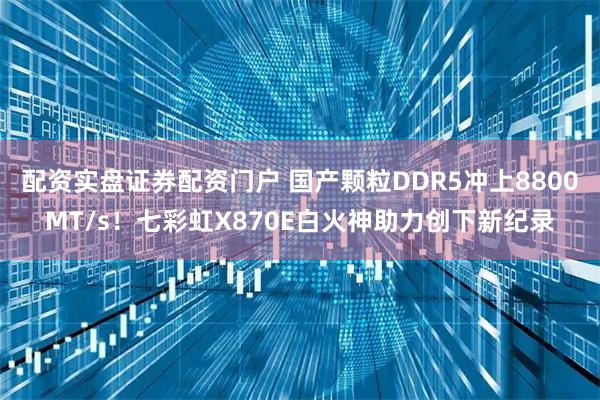 配资实盘证券配资门户 国产颗粒DDR5冲上8800MT/s！七彩虹X870E白火神助力创下新纪录