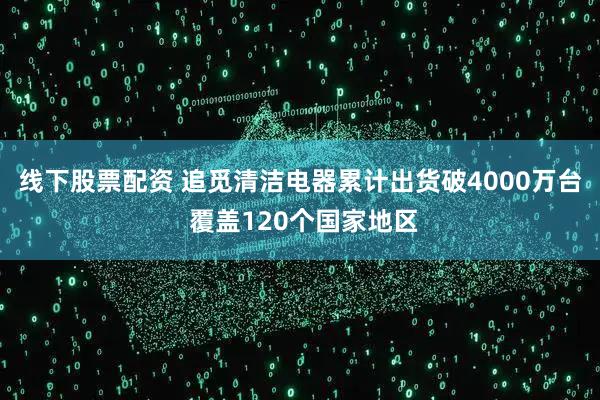 线下股票配资 追觅清洁电器累计出货破4000万台 覆盖120个国家地区